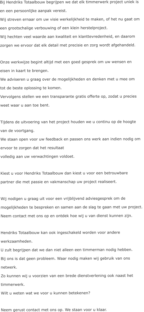 Bij Hendriks Totaalbouw begrijpen we dat elk timmerwerk project uniek is  en een persoonlijke aanpak vereist.  Wij streven ernaar om uw visie werkelijkheid te maken, of het nu gaat om  een grootschalige verbouwing of een klein herstelproject.  Wij hechten veel waarde aan kwaliteit en klanttevredenheid, en daarom  zorgen we ervoor dat elk detail met precisie en zorg wordt afgehandeld.  Onze werkwijze begint altijd met een goed gesprek om uw wensen en  eisen in kaart te brengen.  We adviseren u graag over de mogelijkheden en denken met u mee om  tot de beste oplossing te komen.  Vervolgens stellen we een transparante gratis offerte op, zodat u precies weet waar u aan toe bent.  Tijdens de uitvoering van het project houden we u continu op de hoogte  van de voortgang.  We staan open voor uw feedback en passen ons werk aan indien nodig om ervoor te zorgen dat het resultaat  volledig aan uw verwachtingen voldoet.  Kiest u voor Hendriks Totaalbouw dan kiest u voor een betrouwbare  partner die met passie en vakmanschap uw project realiseert.   Wij nodigen u graag uit voor een vrijblijvend adviesgesprek om de  mogelijkheden te bespreken en samen aan de slag te gaan met uw project.  Neem contact met ons op en ontdek hoe wij u van dienst kunnen zijn.  Hendriks Totaalbouw kan ook ingeschakeld worden voor andere  werkzaamheden. U zult begrijpen dat we dan niet alleen een timmerman nodig hebben.  Bij ons is dat geen probleem. Waar nodig maken wij gebruik van ons  netwerk.  Zo kunnen wij u voorzien van een brede dienstverlening ook naast het  timmerwerk. Wilt u weten wat we voor u kunnen betekenen?  Neem gerust contact met ons op. We staan voor u klaar.
